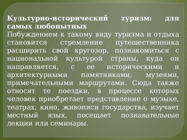Культурно-исторический туризм: для самых любопытных Побуждением к такому виду туризма и отдыха становится стремление путешественника расширить свой кругозор, познакомиться с национальной культурой страны, куда он направляется, с ее историческими и архитектурными памятниками, музеями, примечательными маршрутами. Сюда также относят те поездки, в процессе которых человек приобретает представление о музыке, театрах, кино, живописи государства, изучает местный язык, посещает познавательные лекции или семинары. 