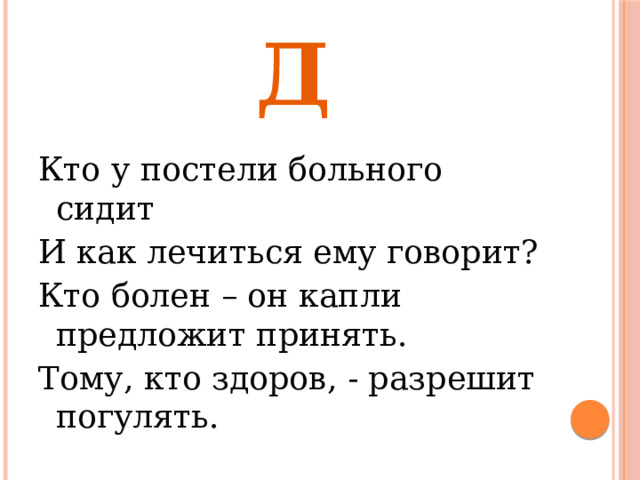 Д Кто у постели больного сидит И как лечиться ему говорит? Кто болен – он капли предложит принять. Тому, кто здоров, - разрешит погулять. 