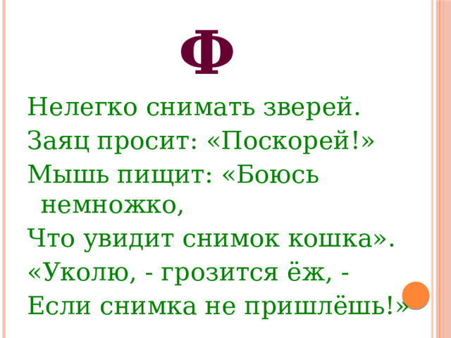 Ф Нелегко снимать зверей. Заяц просит: «Поскорей!» Мышь пищит: «Боюсь немножко, Что увидит снимок кошка». «Уколю, - грозится ёж, - Если снимка не пришлёшь!» 