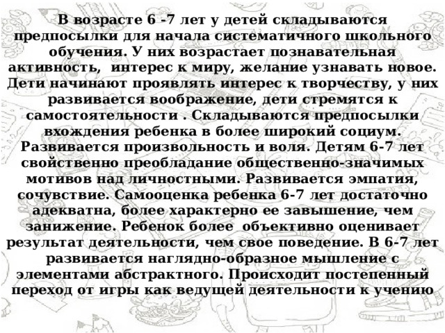 В возрасте 6 -7 лет у детей складываются предпосылки для начала систематичного школьного обучения. У них возрастает познавательная активность, интерес к миру, желание узнавать новое. Дети начинают проявлять интерес к творчеству, у них развивается воображение, дети стремятся к самостоятельности . Складываются предпосылки вхождения ребенка в более широкий социум. Развивается произвольность и воля. Детям 6-7 лет свойственно преобладание общественно-значимых мотивов над личностными. Развивается эмпатия, сочувствие. Самооценка ребенка 6-7 лет достаточно адекватна, более характерно ее завышение, чем занижение. Ребенок более объективно оценивает результат деятельности, чем свое поведение. В 6-7 лет развивается наглядно-образное мышление с элементами абстрактного. Происходит постепенный переход от игры как ведущей деятельности к учению 