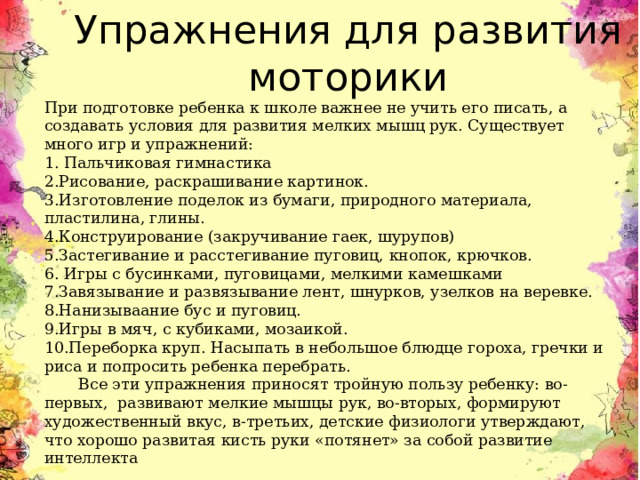 Упражнения для развития моторики При подготовке ребенка к школе важнее не учить его писать, а создавать условия для развития мелких мышц рук. Существует много игр и упражнений: 1. Пальчиковая гимнастика 2.Рисование, раскрашивание картинок. 3.Изготовление поделок из бумаги, природного материала, пластилина, глины. 4.Конструирование (закручивание гаек, шурупов) 5.Застегивание и расстегивание пуговиц, кнопок, крючков. 6. Игры с бусинками, пуговицами, мелкими камешками 7.Завязывание и развязывание лент, шнурков, узелков на веревке. 8.Нанизываание бус и пуговиц. 9.Игры в мяч, с кубиками, мозаикой. 10.Переборка круп. Насыпать в небольшое блюдце гороха, гречки и риса и попросить ребенка перебрать.         Все эти упражнения приносят тройную пользу ребенку: во-первых,  развивают мелкие мышцы рук, во-вторых, формируют художественный вкус, в-третьих, детские физиологи утверждают, что хорошо развитая кисть руки «потянет» за собой развитие интеллекта 