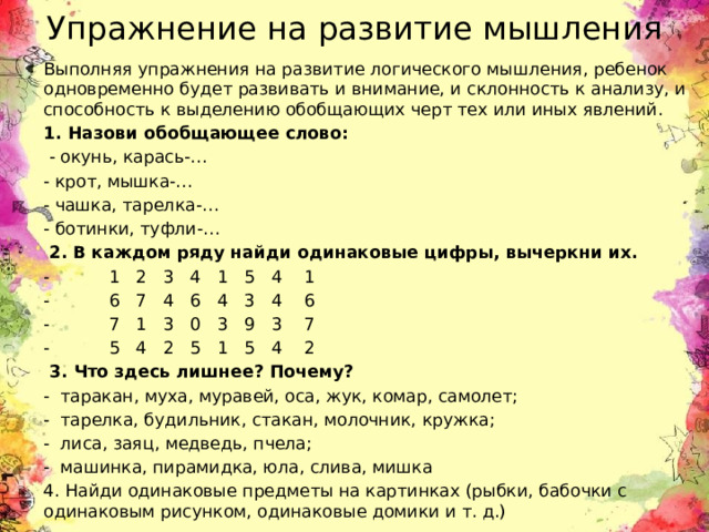 Упражнение на развитие мышления Выполняя упражнения на развитие логического мышления, ребенок одновременно будет развивать и внимание, и склонность к анализу, и способность к выделению обобщающих черт тех или иных явлений. 1. Назови обобщающее слово:   - окунь, карась-… - крот, мышка-… - чашка, тарелка-… - ботинки, туфли-…   2. В каждом ряду найди одинаковые цифры, вычеркни их.  - 1   2   3   4   1   5   4    1 - 6   7   4   6   4   3   4    6 - 7   1   3   0   3   9   3    7 - 5   4   2   5   1   5   4    2   3. Что здесь лишнее? Почему? - таракан, муха, муравей, оса, жук, комар, самолет; - тарелка, будильник, стакан, молочник, кружка; - лиса, заяц, медведь, пчела; - машинка, пирамидка, юла, слива, мишка  4. Найди одинаковые предметы на картинках (рыбки, бабочки с одинаковым рисунком, одинаковые домики и т. д.) 