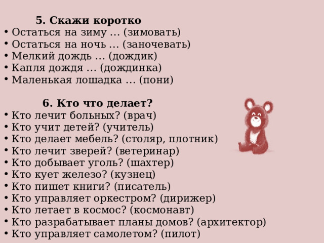   5. Скажи коротко Остаться на зиму … (зимовать) Остаться на ночь … (заночевать) Мелкий дождь … (дождик) Капля дождя … (дождинка) Маленькая лошадка … (пони)    6. Кто что делает? Кто лечит больных? (врач) Кто учит детей? (учитель) Кто делает мебель? (столяр, плотник) Кто лечит зверей? (ветеринар) Кто добывает уголь? (шахтер) Кто кует железо? (кузнец) Кто пишет книги? (писатель) Кто управляет оркестром? (дирижер) Кто летает в космос? (космонавт) Кто разрабатывает планы домов? (архитектор) Кто управляет самолетом? (пилот) 