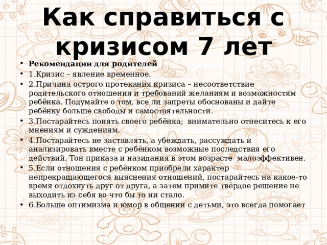 Как справиться с кризисом 7 лет Рекомендации для родителей 1.Кризис – явление временное. 2.Причина острого протекания кризиса – несоответствие родительского отношения и требований желаниям и возможностям ребёнка. Подумайте о том, все ли запреты обоснованы и дайте ребёнку больше свободы и самостоятельности. 3.Постарайтесь понять своего ребёнка; внимательно отнеситесь к его мнениям и суждениям. 4.Постарайтесь не заставлять, а убеждать, рассуждать и анализировать вместе с ребёнком возможные последствия его действий. Тон приказа и назидания в этом возрасте малоэффективен. 5.Если отношения с ребёнком приобрели характер непрекращающегося выяснения отношений, постарайтесь на какое-то время отдохнуть друг от друга, а затем примите твёрдое решение не выходить из себя во что бы то ни стало. 6.Больше оптимизма и юмор в общении с детьми, это всегда помогает 
