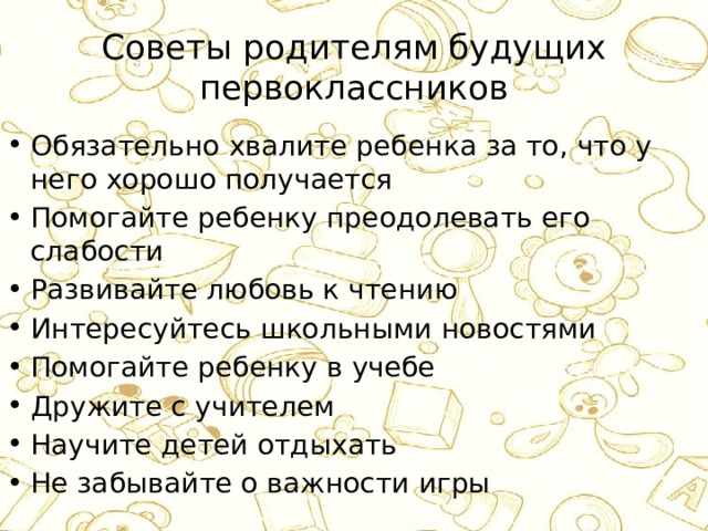 Советы родителям будущих первоклассников Обязательно хвалите ребенка за то, что у него хорошо получается Помогайте ребенку преодолевать его слабости Развивайте любовь к чтению Интересуйтесь школьными новостями Помогайте ребенку в учебе Дружите с учителем Научите детей отдыхать Не забывайте о важности игры 