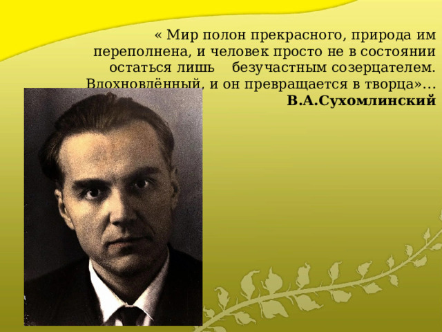  « Мир полон прекрасного, природа им переполнена, и человек просто не в состоянии остаться лишь безучастным созерцателем. Вдохновлённый, и он превращается в творца»…   В.А.Сухомлинский   