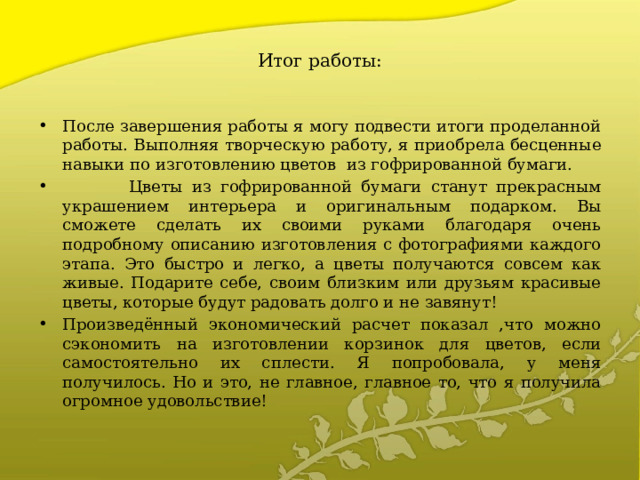 Итог работы: После завершения работы я могу подвести итоги проделанной работы. Выполняя творческую работу, я приобрела бесценные навыки по изготовлению цветов из гофрированной бумаги.  Цветы из гофрированной бумаги станут прекрасным украшением интерьера и оригинальным подарком. Вы сможете сделать их своими руками благодаря очень подробному описанию изготовления с фотографиями каждого этапа. Это быстро и легко, а цветы получаются совсем как живые. Подарите себе, своим близким или друзьям красивые цветы, которые будут радовать долго и не завянут! Произведённый экономический расчет показал ,что можно сэкономить на изготовлении корзинок для цветов, если самостоятельно их сплести. Я попробовала, у меня получилось. Но и это, не главное, главное то, что я получила огромное удовольствие! 