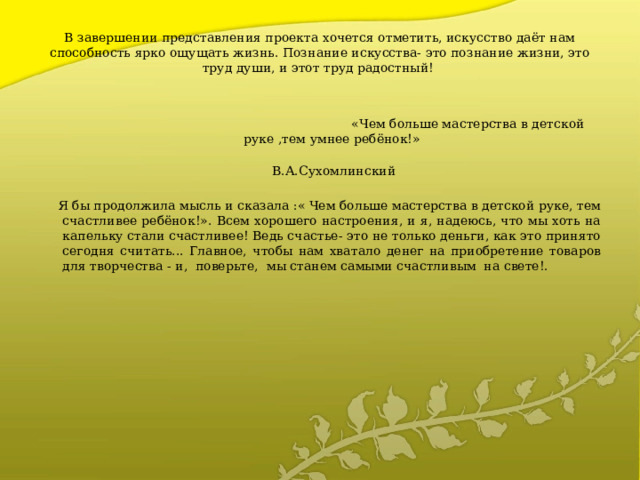 В завершении представления проекта хочется отметить, искусство даёт нам способность ярко ощущать жизнь. Познание искусства- это познание жизни, это труд души, и этот труд радостный!    «Чем больше мастерства в детской руке ,тем умнее ребёнок!»  В.А.Сухомлинский  Я бы продолжила мысль и сказала :« Чем больше мастерства в детской руке, тем счастливее ребёнок!». Всем хорошего настроения, и я, надеюсь, что мы хоть на капельку стали счастливее! Ведь счастье- это не только деньги, как это принято сегодня считать... Главное, чтобы нам хватало денег на приобретение товаров для творчества - и, поверьте, мы станем самыми счастливым на свете!. 