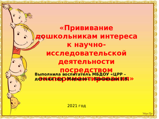 «Прививание дошкольникам интереса к научно-исследовательской деятельности посредством экспериментирования» Выполнила воспитатель МБДОУ «ЦРР – детский сад «Марьино»: Банникова Е.В.  2021 год 