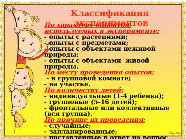 Классификация экспериментов По характеру объектов, используемых в эксперименте: - опыты с растениями; - опыты с предметами; - опыты с объектами неживой природы; - опыты с объектами живой природы. По месту проведения опытов:  - в групповой комнате; - на участке. По количеству детей: - индивидуальные (1-4 ребенка); - групповые (5-16 детей); - фронтальные или коллективные (вся группа). По причине их проведения: - случайные; - запланированные; - поставленные в ответ на вопрос ребенка. 