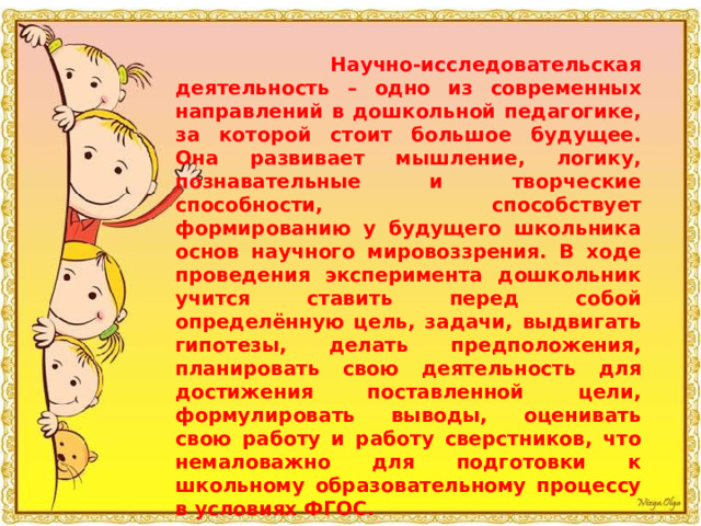  Научно-исследовательская деятельность – одно из современных направлений в дошкольной педагогике, за которой стоит большое будущее. Она развивает мышление, логику, познавательные и творческие способности, способствует формированию у будущего школьника основ научного мировоззрения. В ходе проведения эксперимента дошкольник учится ставить перед собой определённую цель, задачи, выдвигать гипотезы, делать предположения, планировать свою деятельность для достижения поставленной цели, формулировать выводы, оценивать свою работу и работу сверстников, что немаловажно для подготовки к школьному образовательному процессу в условиях ФГОС. 