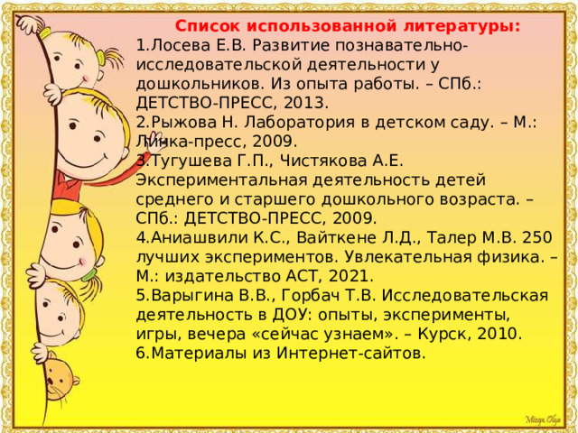 Список использованной литературы: Лосева Е.В. Развитие познавательно-исследовательской деятельности у дошкольников. Из опыта работы. – СПб.: ДЕТСТВО-ПРЕСС, 2013. Рыжова Н. Лаборатория в детском саду. – М.: Линка-пресс, 2009. Тугушева Г.П., Чистякова А.Е. Экспериментальная деятельность детей среднего и старшего дошкольного возраста. – СПб.: ДЕТСТВО-ПРЕСС, 2009. Аниашвили К.С., Вайткене Л.Д., Талер М.В. 250 лучших экспериментов. Увлекательная физика. – М.: издательство АСТ, 2021. Варыгина В.В., Горбач Т.В. Исследовательская деятельность в ДОУ: опыты, эксперименты, игры, вечера «сейчас узнаем». – Курск, 2010. Материалы из Интернет-сайтов. 