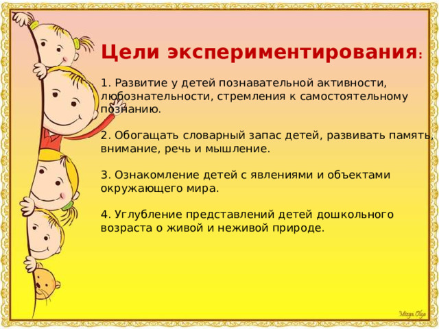 Цели экспериментирования : 1. Развитие у детей познавательной активности, любознательности, стремления к самостоятельному познанию. 2. Обогащать словарный запас детей, развивать память, внимание, речь и мышление. 3. Ознакомление детей с явлениями и объектами окружающего мира. 4. Углубление представлений детей дошкольного возраста о живой и неживой природе. 