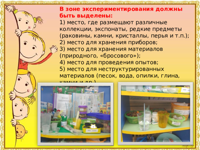 В зоне экспериментирования должны быть выделены: 1) место, где размещают различные коллекции, экспонаты, редкие предметы (раковины, камни, кристаллы, перья и т.п.); 2) место для хранения приборов; 3) место для хранения материалов (природного, «бросового»); 4) место для проведения опытов; 5) место для неструктурированных материалов (песок, вода, опилки, глина, камни и др.). 