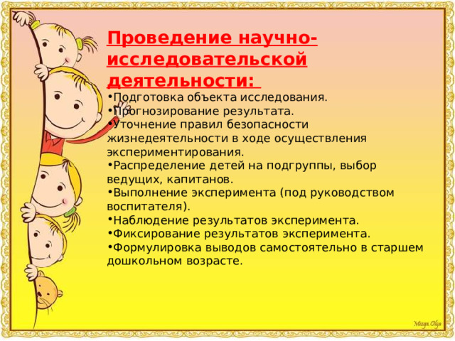 Проведение научно-исследовательской деятельности: Подготовка объекта исследования. Прогнозирование результата. Уточнение правил безопасности жизнедеятельности в ходе осуществления экспериментирования. Распределение детей на подгруппы, выбор ведущих, капитанов. Выполнение эксперимента (под руководством воспитателя). Наблюдение результатов эксперимента. Фиксирование результатов эксперимента. Формулировка выводов самостоятельно в старшем дошкольном возрасте. 
