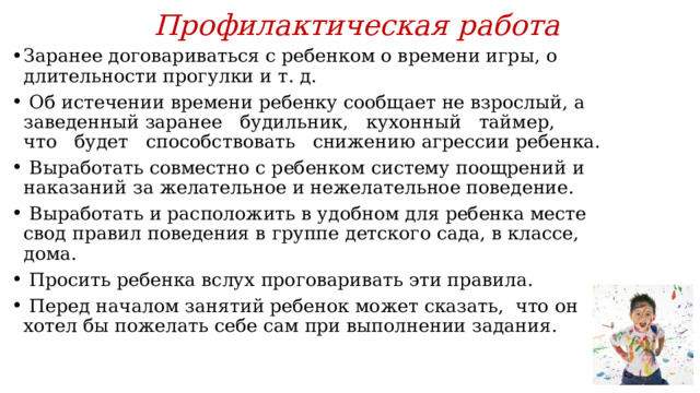 Профилактическая работа Заранее договариваться с ребенком о времени игры, о длительности прогулки и т. д.  Об истечении времени ребенку сообщает не взрослый, а заведенный заранее будильник, кухонный таймер, что будет способствовать снижению агрессии ребенка.  Выработать совместно с ребенком систему поощрений и наказаний за желательное и нежелательное поведение.  Выработать и расположить в удобном для ребенка месте свод правил поведения в группе детского сада, в классе, дома.  Просить ребенка вслух проговаривать эти правила.  Перед началом занятий ребенок может сказать, что он хотел бы пожелать себе сам при выполнении задания. 