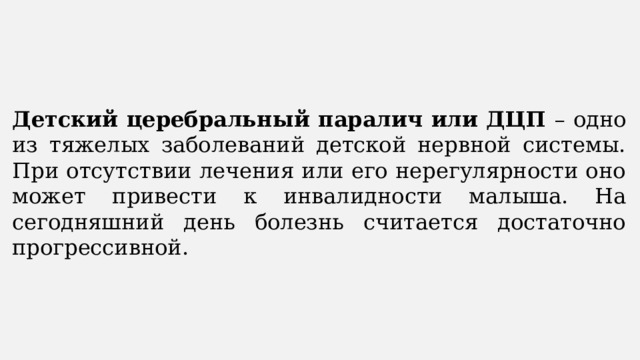 Детский церебральный паралич или ДЦП – одно из тяжелых заболеваний детской нервной системы. При отсутствии лечения или его нерегулярности оно может привести к инвалидности малыша. На сегодняшний день болезнь считается достаточно прогрессивной. 