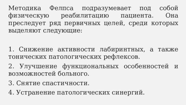 Методика Фелпса подразумевает под собой физическую реабилитацию пациента. Она преследует ряд первичных целей, среди которых выделяют следующие: 1. Снижение активности лабиринтных, а также тонических патологических рефлексов. 2. Улучшение функциональных особенностей и возможностей больного. 3. Снятие спастичности. 4. Устранение патологических синергий. 
