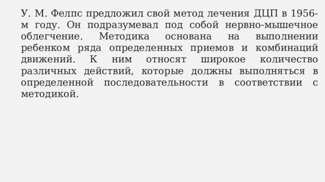 У. М. Фелпс предложил свой метод лечения ДЦП в 1956-м году. Он подразумевал под собой нервно-мышечное облегчение. Методика основана на выполнении ребенком ряда определенных приемов и комбинаций движений. К ним относят широкое количество различных действий, которые должны выполняться в определенной последовательности в соответствии с методикой. 