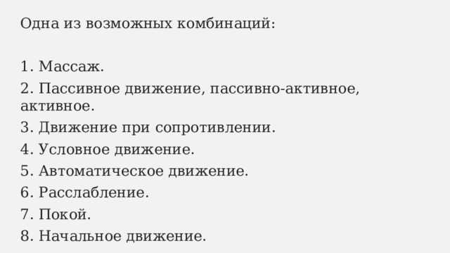 Одна из возможных комбинаций: 1. Массаж. 2. Пассивное движение, пассивно-активное, активное. 3. Движение при сопротивлении. 4. Условное движение. 5. Автоматическое движение. 6. Расслабление. 7. Покой. 8. Начальное движение. 