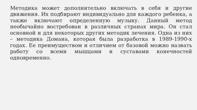 Методика может дополнительно включать в себя и другие движения. Их подбирают индивидуально для каждого ребенка, а также включают определенную музыку. Данный метод необычайно востребован в различных странах мира. Он стал основной и для некоторых других методик лечения. Одна из них – методика Домана, которая была разработка в 1989-1990-х годах. Ее преимуществом и отличием от базовой можно назвать работу со всеми мышцами и суставами конечностей одновременно. 