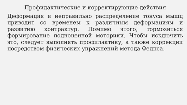 Профилактические и корректирующие действия Деформация и неправильно распределение тонуса мышц приводит со временем к различным деформациям и развитию контрактур. Помимо этого, тормозиться формирование полноценной моторики. Чтобы исключить это, следует выполнять профилактику, а также коррекции посредством физических упражнений метода Фелпса. 