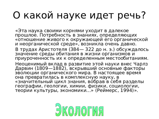 О какой науке идет речь? «Эта наука своими корнями уходит в далекое прошлое. Потребность в знаниях, определяющих «отношение живого к окружающей его органической и неорганической среде», возникла очень давно. В трудах Аристотеля (384— 322 до н. э.) обсуждалось значение среды обитания в жизни организмов и приуроченность их к определенным местообитаниям. Неоценимый вклад в развитие этой науки внес Чарлз Дарвин (1809—1882), вскрывший основные факторы эволюции органического мира. В настоящее время она превратилась в комплексную науку, в «значительный цикл знания, вобрав в себя разделы географии, геологии, химии, физики, социологии, теории культуры, экономики...» (Реймерс, 1994)». 