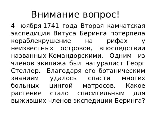 Внимание вопрос!  4 ноября 1741 года Вторая камчатская экспедиция Витуса Беринга потерпела кораблекрушение на рифах у неизвестных островов, впоследствии названных Командорскими. Одним из членов экипажа был натуралист Георг Стеллер. Благодаря его ботаническим знаниям удалось спасти многих больных цингой матросов. Какое растение стало спасительным для выживших членов экспедиции Беринга? 