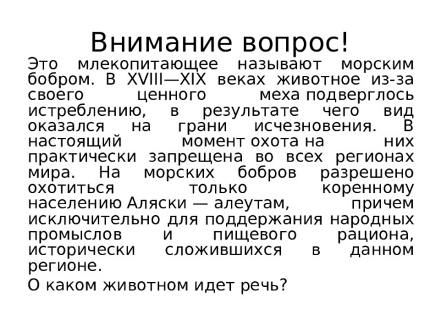Внимание вопрос!   Это млекопитающее называют морским бобром. В XVIII—XIX веках животное из-за своего ценного меха подверглось истреблению, в результате чего вид оказался на грани исчезновения. В настоящий момент охота на них практически запрещена во всех регионах мира. На морских бобров разрешено охотиться только коренному населению Аляски — алеутам, причем исключительно для поддержания народных промыслов и пищевого рациона, исторически сложившихся в данном регионе.   О каком животном идет речь? 