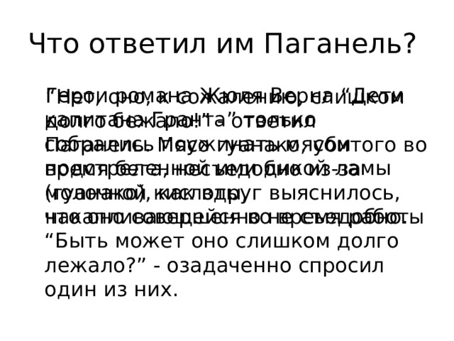 Что ответил им Паганель? Герои романа Жюля Верна “Дети капитана Гранта” только собрались поужинать мясом подстреленной ими дикой ламы (гуанако), как вдруг выяснилось, что оно совершенно не съедобно. “Быть может оно слишком долго лежало?” - озадаченно спросил один из них. “ Нет, оно, к сожалению, слишком долго бежало!” - ответил Паганель. Мясо гуанако, убитого во время бега, несъедобно из-за молочной кислоты, накапливающейся во время работы 