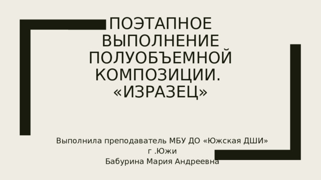 Поэтапное выполнение полуобЪемной композиции.  «Изразец» Выполнила преподаватель МБУ ДО «Южская ДШИ» г .Южи Бабурина Мария Андреевна 