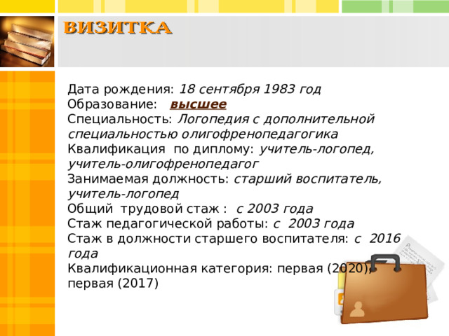 Дата рождения: 18 сентября 1983 год  Образование: высшее  Специальность: Логопедия с дополнительной специальностью олигофренопедагогика Квалификация по диплому: учитель-логопед, учитель-олигофренопедагог Занимаемая должность: старший  воспитатель, учитель-логопед Общий трудовой стаж : с 2003 года  Стаж педагогической работы: с 2003 года  Стаж в должности старшего воспитателя: с 2016 года  Квалификационная категория: первая (2020), первая (2017)   