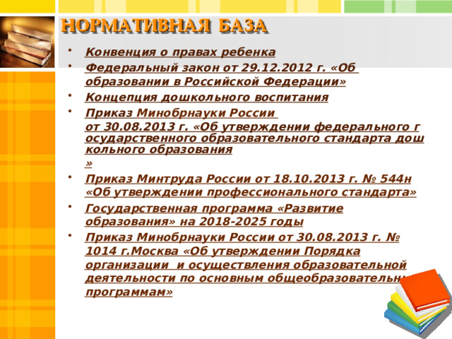 Конвенция о правах ребенка Федеральный закон от 29.12.2012 г. «Об образовании в Российской Федерации» Концепция дошкольного воспитания Приказ Минобрнауки России от 30.08.2013 г. «Об утверждении федерального государственного образовательного стандарта дошкольного образования » Приказ Минтруда России от 18.10.2013 г. № 544н «Об утверждении профессионального стандарта» Государственная программа «Развитие образования» на 2018-2025 годы Приказ Минобрнауки России от 30.08.2013 г. № 1014 г.Москва «Об утверждении Порядка организации и осуществления образовательной деятельности по основным общеобразовательным программам»  