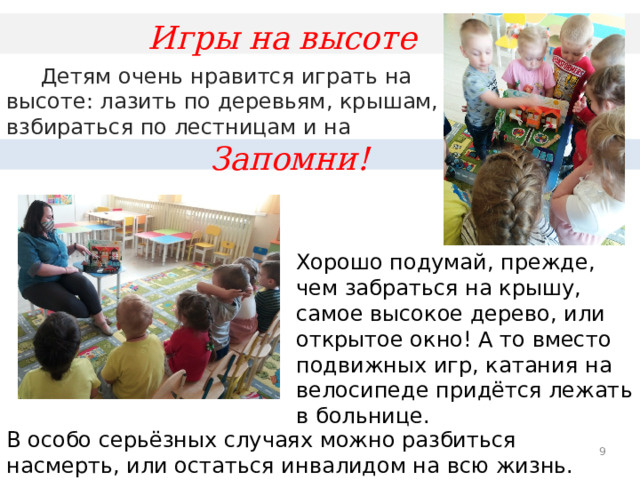 Игры на высоте  Детям очень нравится играть на высоте: лазить по деревьям, крышам, взбираться по лестницам и на чердаки. Запомни! Хорошо подумай, прежде, чем забраться на крышу, самое высокое дерево, или открытое окно! А то вместо подвижных игр, катания на велосипеде придётся лежать в больнице. В особо серьёзных случаях можно разбиться насмерть, или остаться инвалидом на всю жизнь.  