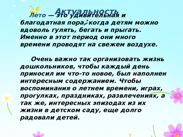 Актуальность:    Лето — это удивительная и благодатная пора, когда детям можно вдоволь гулять, бегать и прыгать. Именно в этот период они много времени проводят на свежем воздухе.   Очень важно так организовать жизнь дошкольников, чтобы каждый день приносил им что-то новое, был наполнен интересным содержанием. Чтобы воспоминания о летнем времени, играх, прогулках, праздниках, развлечениях, а так же, интересных эпизодах из их жизни в детском саду, еще долго радовали детей. 
