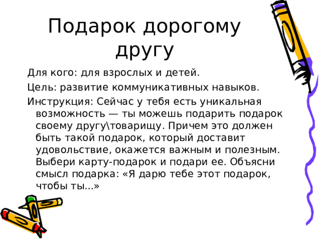Подарок дорогому другу Для кого: для взрослых и детей. Цель: развитие коммуникативных навыков. Инструкция: Сейчас у тебя есть уникальная возможность — ты можешь подарить подарок своему другу\товарищу. Причем это должен быть такой подарок, который доставит удовольствие, окажется важным и полезным. Выбери карту-подарок и подари ее. Объясни смысл подарка: «Я дарю тебе этот подарок, чтобы ты...» 