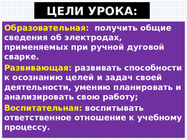 ЦЕЛИ УРОКА: Образовательная:   получить общие сведения об электродах, применяемых при ручной дуговой сварке. Развивающая: развивать способности к осознанию целей и задач своей деятельности, умению планировать и анализировать свою работу; Воспитательная: воспитывать ответственное отношение к учебному процессу.  