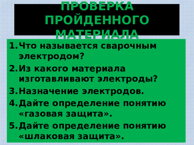 ПРОВЕРКА ПРОЙДЕННОГО МАТЕРИАЛА Что называется сварочным электродом? Из какого материала изготавливают электроды? Назначение электродов. Дайте определение понятию «газовая защита». Дайте определение понятию «шлаковая защита». 