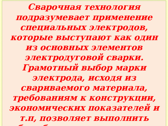 Сварочная технология подразумевает применение специальных электродов, которые выступают как один из основных элементов электродуговой сварки. Грамотный выбор марки электрода, исходя из свариваемого материала, требованиям к конструкции, экономических показателей и т.п, позволяет выполнить работу быстро, качественно и с наибольшей материальной выгодой («дёшево, но сердито»). 