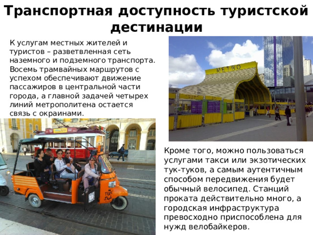 Транспортная доступность туристской дестинации  К услугам местных жителей и туристов – разветвленная сеть наземного и подземного транспорта. Восемь трамвайных маршрутов с успехом обеспечивают движение пассажиров в центральной части города, а главной задачей четырех линий метрополитена остается связь с окраинами.  Кроме того, можно пользоваться услугами такси или экзотических тук-туков, а самым аутентичным способом передвижения будет обычный велосипед. Станций проката действительно много, а городская инфраструктура превосходно приспособлена для нужд велобайкеров. 