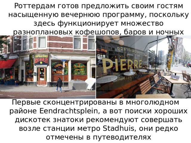   Роттердам готов предложить своим гостям насыщенную вечернюю программу, поскольку здесь функционирует множество разноплановых кофешопов, баров и ночных клубов. Первые сконцентрированы в многолюдном районе Eendrachtsplein, а вот поиски хороших дискотек знатоки рекомендуют совершать возле станции метро Stadhuis, они редко отмечены в путеводителях 