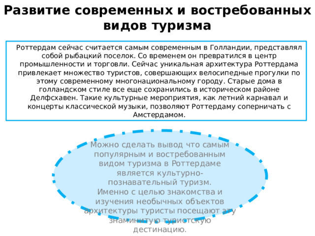 Развитие современных и востребованных видов туризма   Роттердам сейчас считается самым современным в Голландии, представлял собой рыбацкий поселок. Со временем он превратился в центр промышленности и торговли. Сейчас уникальная архитектура Роттердама привлекает множество туристов, совершающих велосипедные прогулки по этому современному многонациональному городу. Старые дома в голландском стиле все еще сохранились в историческом районе Делфсхавен. Такие культурные мероприятия, как летний карнавал и концерты классической музыки, позволяют Роттердаму соперничать с Амстердамом. Можно сделать вывод что самым популярным и востребованным видом туризма в Роттердаме является культурно-познавательный туризм. Именно с целью знакомства и изучения необычных объектов архитектуры туристы посещают эту знаминитую туристскую дестинацию. 
