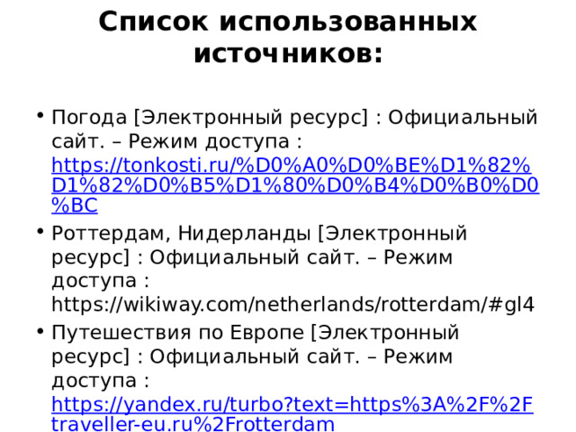 Список использованных источников: Погода [Электронный ресурс] : Официальный сайт. – Режим доступа : https://tonkosti.ru/%D0%A0%D0%BE%D1%82%D1%82%D0%B5%D1%80%D0%B4%D0%B0%D0%BC Роттердам, Нидерланды [Электронный ресурс] : Официальный сайт. – Режим доступа : https://wikiway.com/netherlands/rotterdam/#gl4 Путешествия по Европе [Электронный ресурс] : Официальный сайт. – Режим доступа : https://yandex.ru/turbo?text=https%3A%2F%2Ftraveller-eu.ru%2Frotterdam 