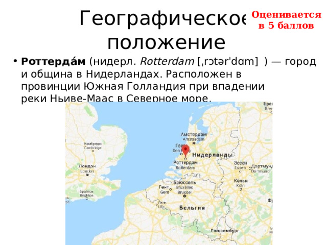 Географическое положение Оценивается в 5 баллов Роттерда́м  (нидерл.  Rotterdam  [ˌrɔtərˈdɑm]    ) — город и община в Нидерландах. Расположен в провинции Южная Голландия при впадении реки Ньиве-Маас в Северное море.  