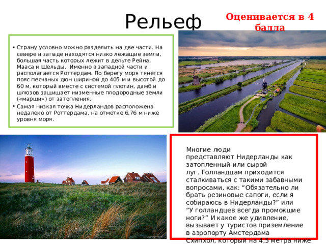 Рельеф Оценивается в 4 балла Страну условно можно разделить на две части. На севере и западе находятся низко лежащие земли, большая часть которых лежит в дельте Рейна, Мааса и Шельды. Именно в западной части и располагается Роттердам. По берегу моря тянется пояс песчаных дюн шириной до 405 м и высотой до 60 м, который вместе с системой плотин, дамб и шлюзов защищает низменные плодородные земли («марши») от затопления. Самая низкая точка Нидерландов расположена недалеко от Роттердама, на отметке 6,76 м ниже уровня моря.  Многие люди представляют Нидерланды как затопленный или сырой луг. Голландцам приходится сталкиваться с такими забавными вопросами, как: “Обязательно ли брать резиновые сапоги, если я собираюсь в Нидерланды?” или “У голландцев всегда промокшие ноги?” И какое же удивление, вызывает у туристов приземление в аэропорту Амстердама Схипхол, который на 4,5 метра ниже уровня моря, но абсолютно сухой!  