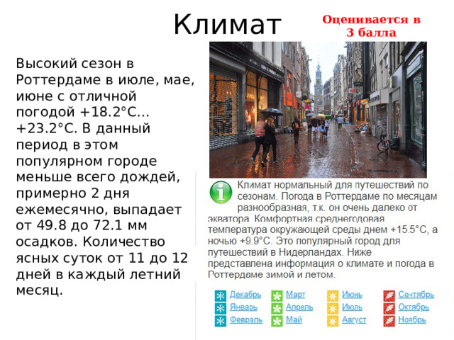 Климат Оценивается в 3 балла   Высокий сезон в Роттердаме в июле, мае, июне с отличной погодой +18.2°C...+23.2°C. В данный период в этом популярном городе меньше всего дождей, примерно 2 дня ежемесячно, выпадает от 49.8 до 72.1 мм осадков. Количество ясных суток от 11 до 12 дней в каждый летний месяц.    