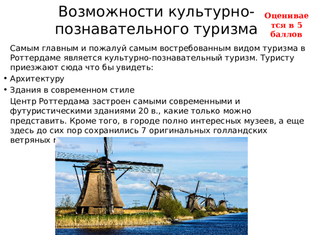 Возможности культурно-познавательного туризма Оценивается в 5 баллов   Самым главным и пожалуй самым востребованным видом туризма в Роттердаме является культурно-познавательный туризм. Туристу приезжают сюда что бы увидеть: Архитектуру Здания в современном стиле   Центр Роттердама застроен самыми современными и футуристическими зданиями 20 в., какие только можно представить. Кроме того, в городе полно интересных музеев, а еще здесь до сих пор сохранились 7 оригинальных голландских ветряных мельниц. 