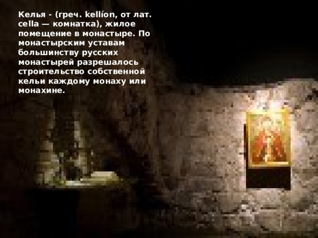 Келья - (греч. kellíon, от лат. cella — комнатка), жилое помещение в монастыре. По монастырским уставам большинству русских монастырей разрешалось строительство собственной кельи каждому монаху или монахине. 