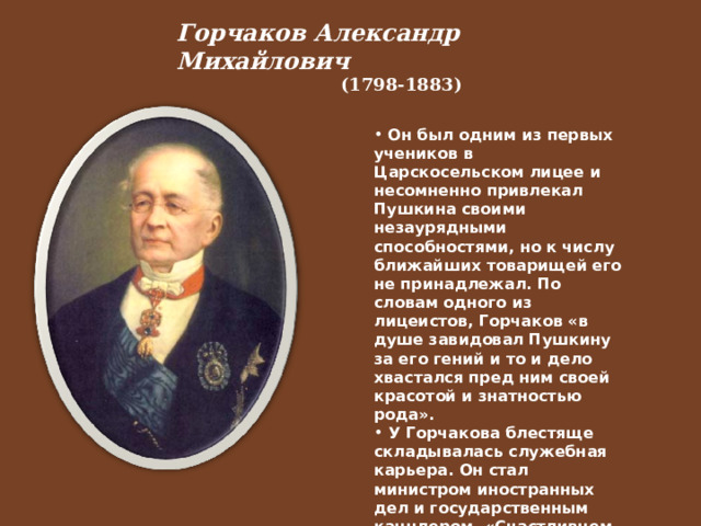 Горчаков Александр Михайлович  (1798-1883)   Он был одним из первых учеников в Царскосельском лицее и несомненно привлекал Пушкина своими незаурядными способностями, но к числу ближайших товарищей его не принадлежал. По словам одного из лицеистов, Горчаков «в душе завидовал Пушкину за его гений и то и дело хвастался пред ним своей красотой и знатностью рода».  У Горчакова блестяще складывалась служебная карьера. Он стал министром иностранных дел и государственным канцлером. «Счастливцем с первых дней» назвал его Пушкин.  