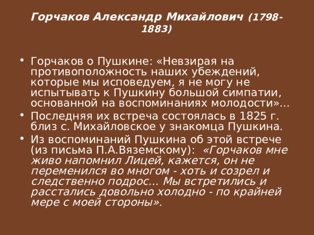   Горчаков Александр Михайлович (1798-1883)   Горчаков о Пушкине: «Невзирая на противоположность наших убеждений, которые мы исповедуем, я не могу не испытывать к Пушкину большой симпатии, основанной на воспоминаниях молодости»... Последняя их встреча состоялась в 1825 г. близ с. Михайловское у знакомца Пушкина. Из воспоминаний Пушкина об этой встрече (из письма П.А.Вяземскому): «Горчаков мне живо напомнил Лицей, кажется, он не переменился во многом - хоть и созрел и следственно подрос... Мы встретились и расстались довольно холодно - по крайней мере с моей стороны». 